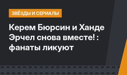 Керем Бюрсин и Ханде Эрчел снова вместе! : фанаты ликуют