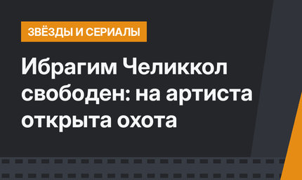 Ибрагим Челиккол свободен: на артиста открыта охота