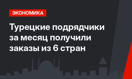 Турецкие подрядчики за месяц получили заказы из 6 стран 