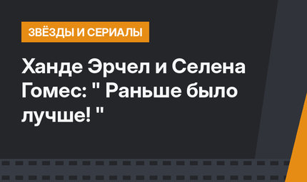Ханде Эрчел и Селена Гомес: " Раньше было лучше! "