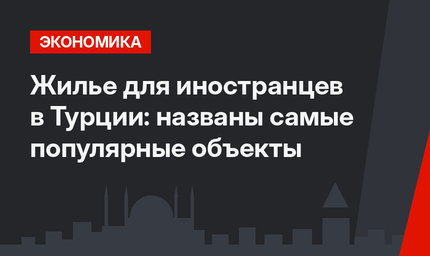 Жилье для иностранцев в Турции: названы самые популярные объекты