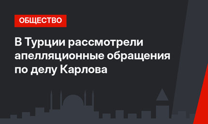 В Турции рассмотрели апелляционные обращения по делу Карлова