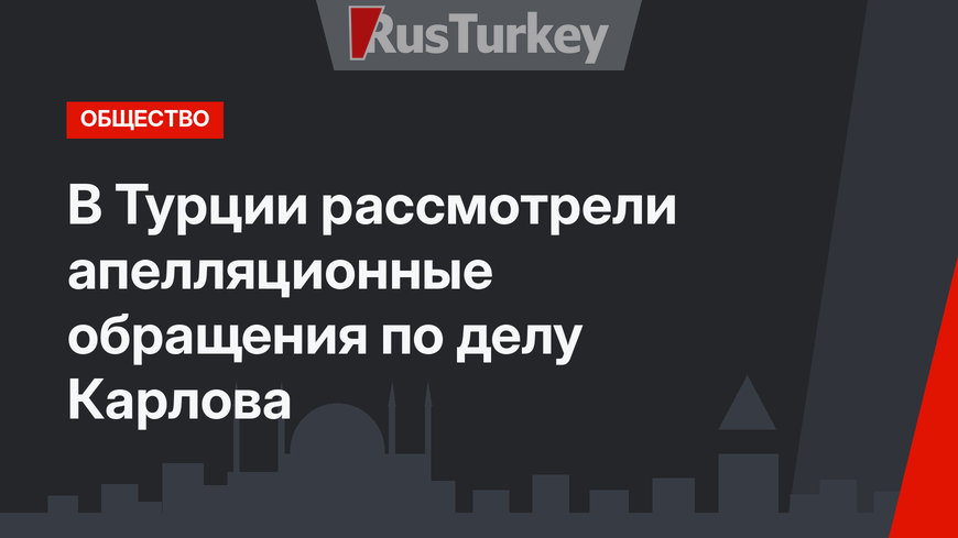 В Турции рассмотрели апелляционные обращения по делу Карлова