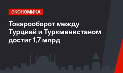 Товарооборот между Турцией и Туркменистаном достиг 1,7 млрд