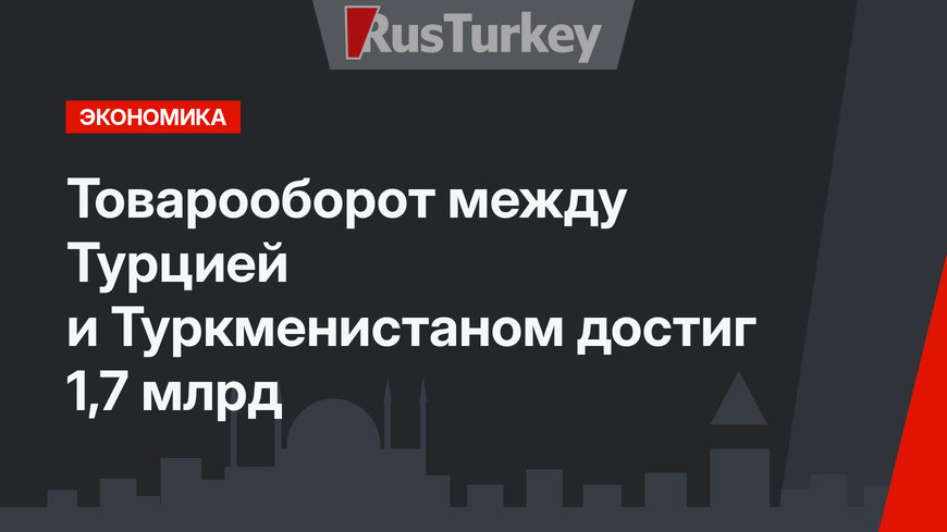 Товарооборот между Турцией и Туркменистаном достиг 1,7 млрд