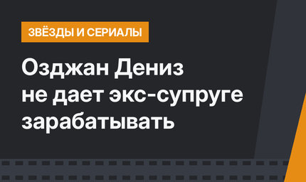Озджан Дениз не дает экс-супруге зарабатывать