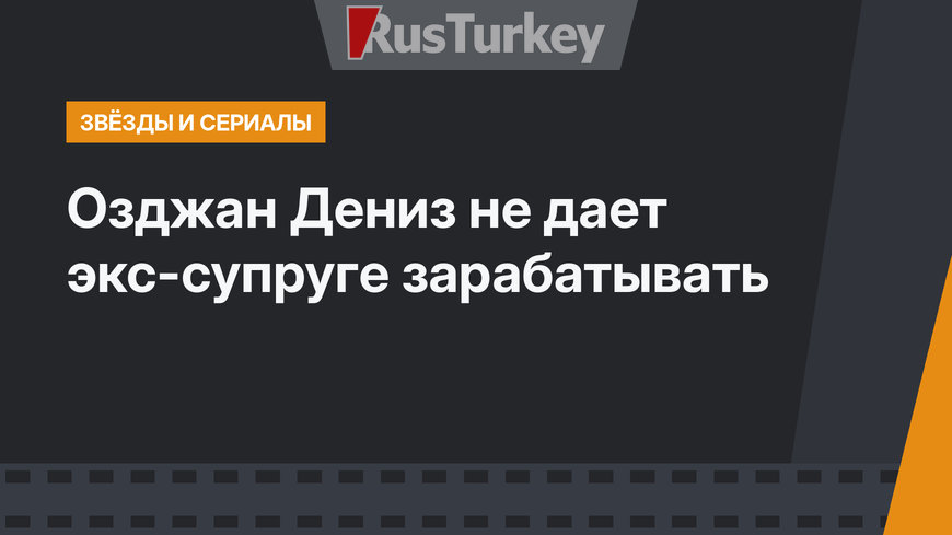 Озджан Дениз не дает экс-супруге зарабатывать