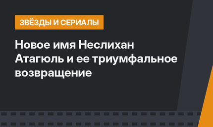 Новое имя Неслихан Атагюль и ее триумфальное возвращение