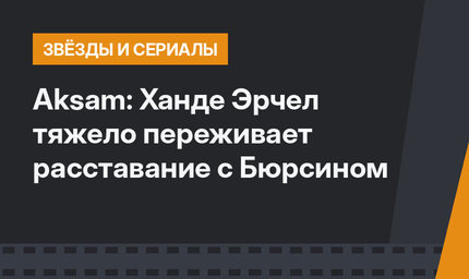 Aksam: Ханде Эрчел тяжело переживает расставание с Бюрсином