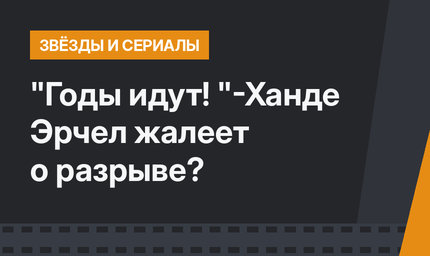 "Годы идут! "-Ханде Эрчел жалеет о разрыве?