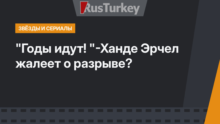"Годы идут! "-Ханде Эрчел жалеет о разрыве?