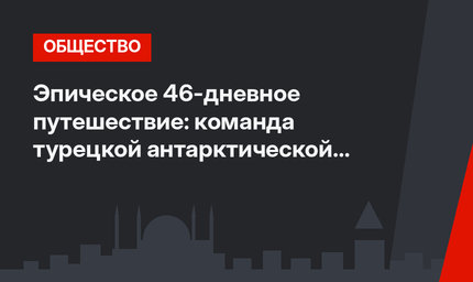 Эпическое 46-дневное путешествие: команда турецкой антарктической экспедиции вернулась домой