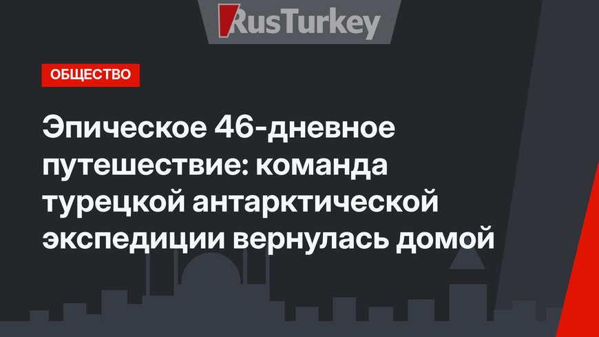 Эпическое 46-дневное путешествие: команда турецкой антарктической экспедиции вернулась домой