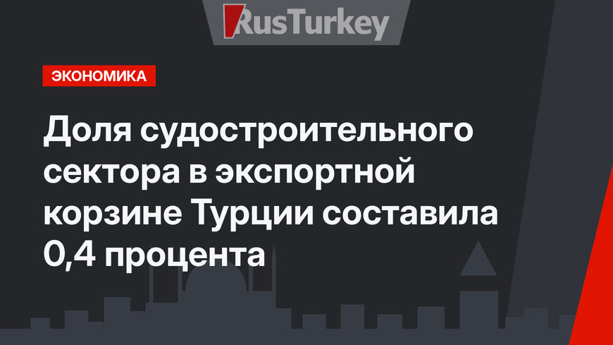 Доля судостроительного сектора в экспортной корзине Турции составила 0,4 процента