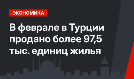 В феврале в Турции продано более 97,5 тыс. единиц жилья