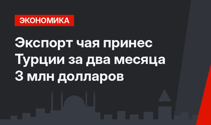 Экспорт чая принес Турции за два месяца 3 млн долларов