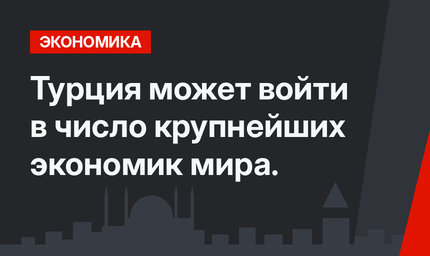 Турция может войти в число крупнейших экономик мира. 