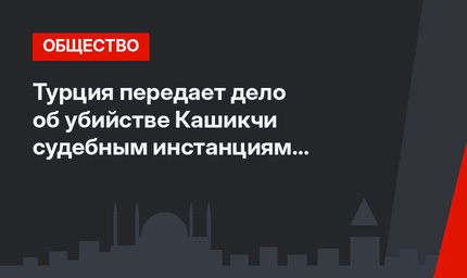 Турция передает дело об убийстве Кашикчи судебным инстанциям Саудовской Аравии