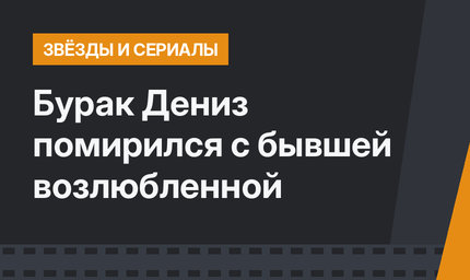 Бурак Дениз помирился с бывшей возлюбленной