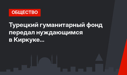Турецкий гуманитарный фонд передал нуждающимся в Киркуке продовольственные наборы