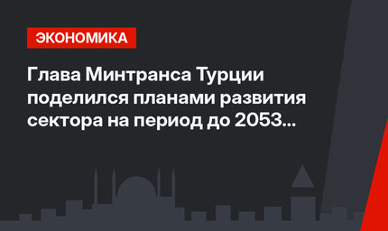 Глава Минтранса Турции поделился планами развития сектора на период до 2053 года
