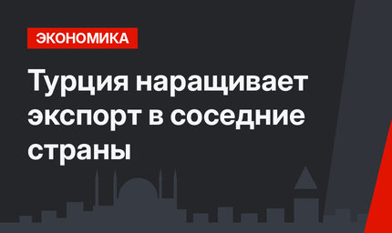 Турция наращивает экспорт в соседние страны