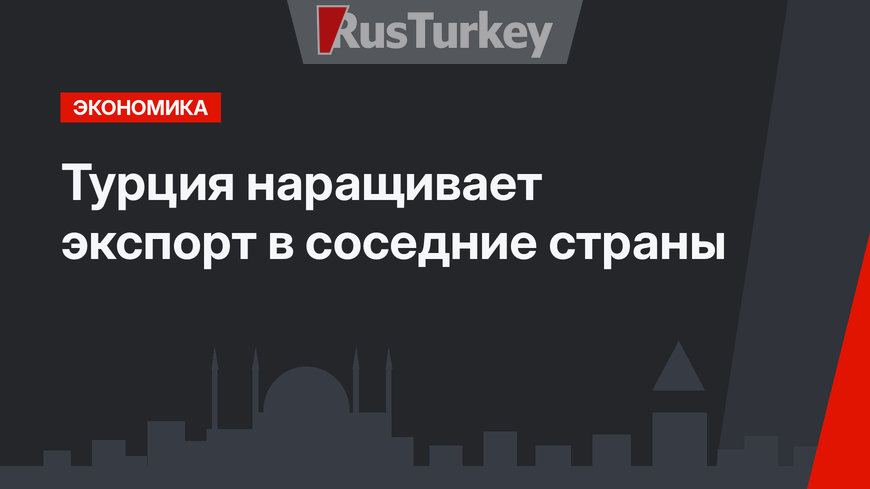 Турция наращивает экспорт в соседние страны