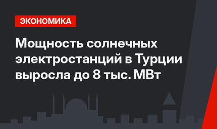 Мощность солнечных электростанций в Турции  выросла  до 8 тыс. МВт