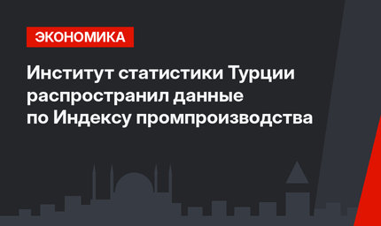 Институт статистики Турции распространил данные по Индексу промпроизводства