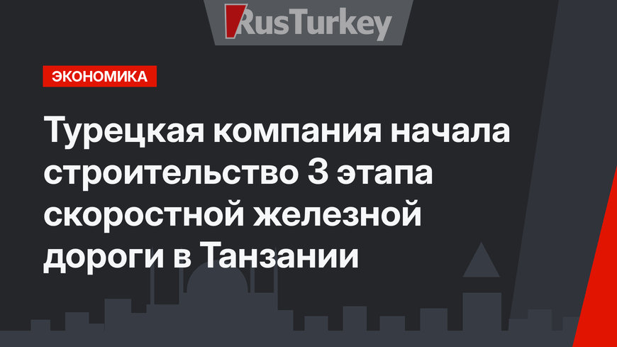 Турецкая компания начала строительство 3 этапа скоростной железной дороги в Танзании