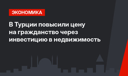 В Турции повысили цену на гражданство через инвестицию в недвижимость