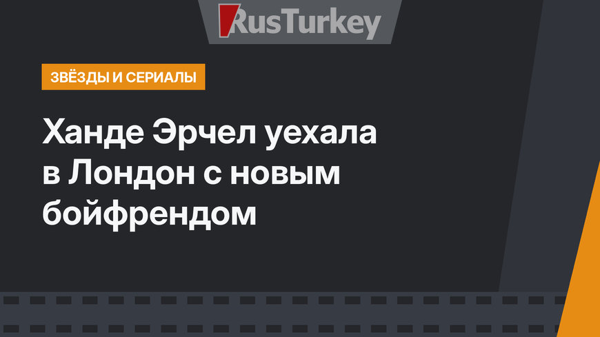 Ханде Эрчел уехала в Лондон с новым бойфрендом