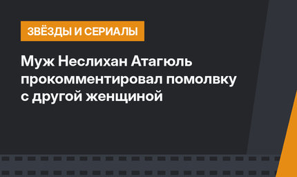 Муж Неслихан Атагюль прокомментировал помолвку с другой женщиной