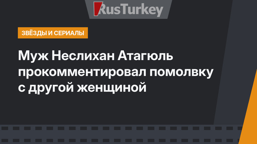 Муж Неслихан Атагюль прокомментировал помолвку с другой женщиной