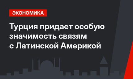 Турция придает особую значимость связям с Латинской Америкой