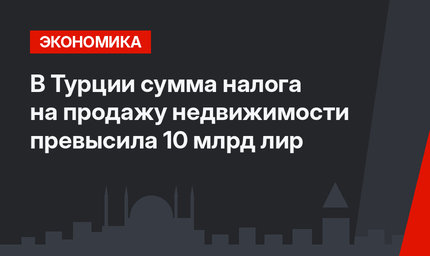 В Турции сумма налога на продажу недвижимости превысила 10 млрд лир