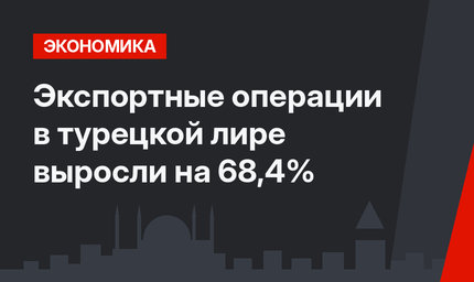 Экспортные операции в турецкой лире выросли на 68,4%