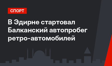 В Эдирне стартовал Балканский автопробег ретро-автомобилей