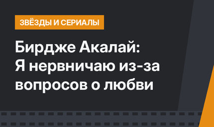 Бирдже Акалай: Я нервничаю из-за вопросов о любви