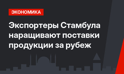 Экспортеры Стамбула наращивают поставки продукции за рубеж