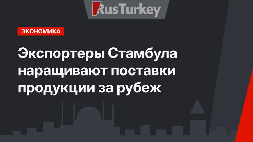 Экспортеры Стамбула наращивают поставки продукции за рубеж