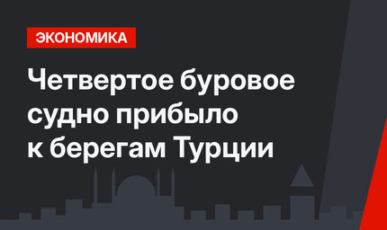 Четвертое буровое судно прибыло к берегам Турции