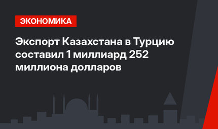 Экспорт Казахстана в Турцию составил 1 миллиард 252 миллиона долларов