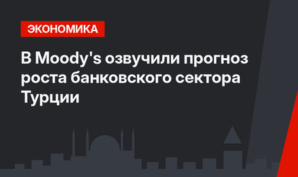 В Moody's озвучили прогноз роста банковского сектора Турции