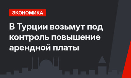 В Турции возьмут под контроль повышение арендной платы