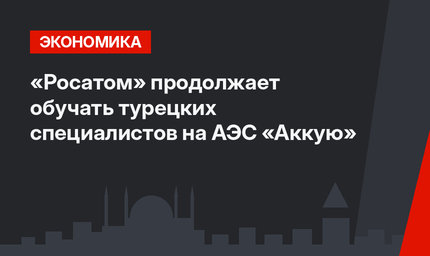 «Росатом» продолжает обучать турецких специалистов на АЭС «Аккую»