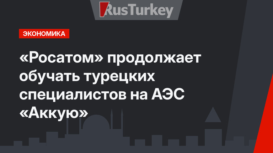 «Росатом» продолжает обучать турецких специалистов на АЭС «Аккую»