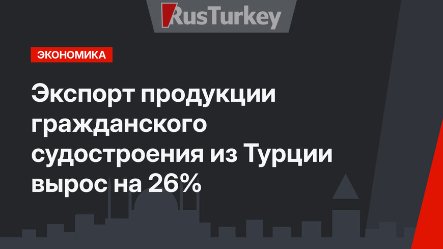 Экспорт продукции гражданского судостроения из Турции вырос на 26%