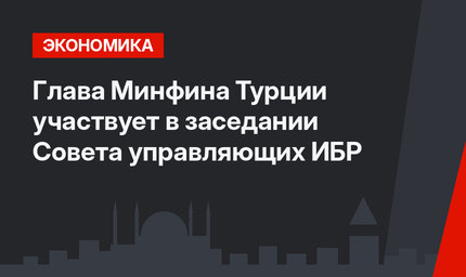 Глава Минфина Турции участвует в заседании Совета управляющих ИБР
