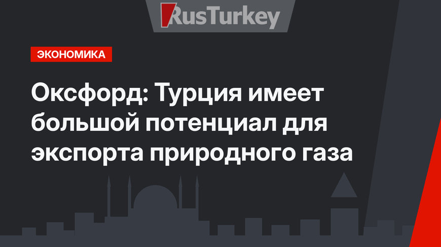 Оксфорд: Турция имеет большой потенциал для экспорта природного газа